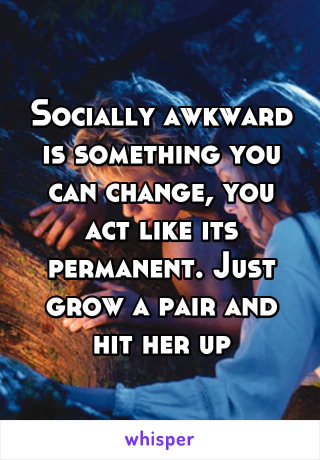 Socially awkward is something you can change, you act like its permanent. Just grow a pair and hit her up