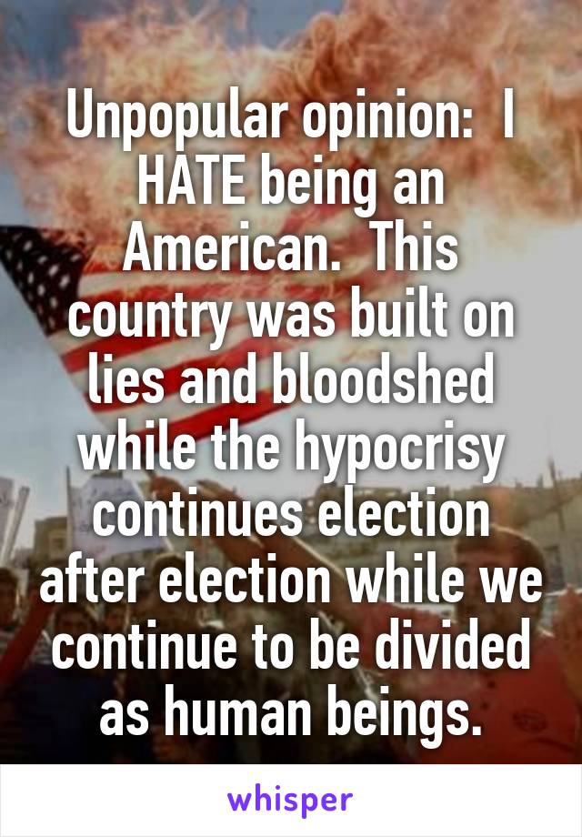 Unpopular opinion:  I HATE being an American.  This country was built on lies and bloodshed while the hypocrisy continues election after election while we continue to be divided as human beings.