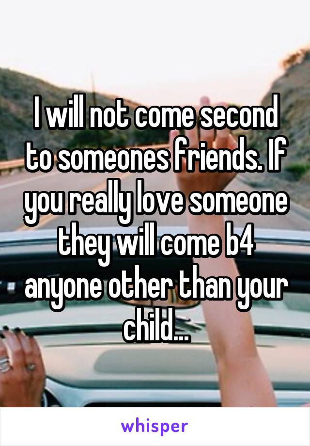 I will not come second to someones friends. If you really love someone they will come b4 anyone other than your child...
