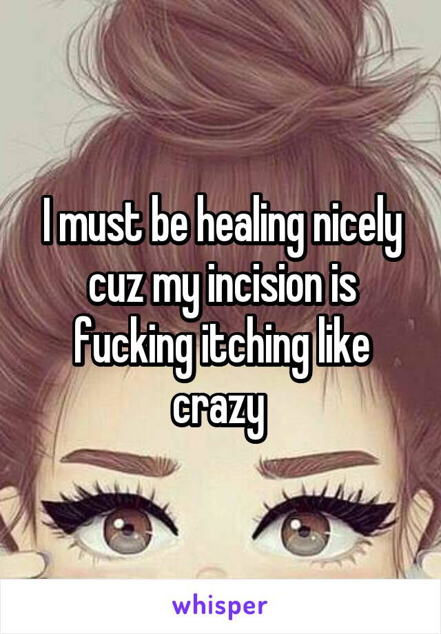 I must be healing nicely cuz my incision is fucking itching like crazy 