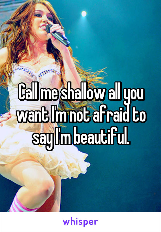 Call me shallow all you want I'm not afraid to say I'm beautiful.