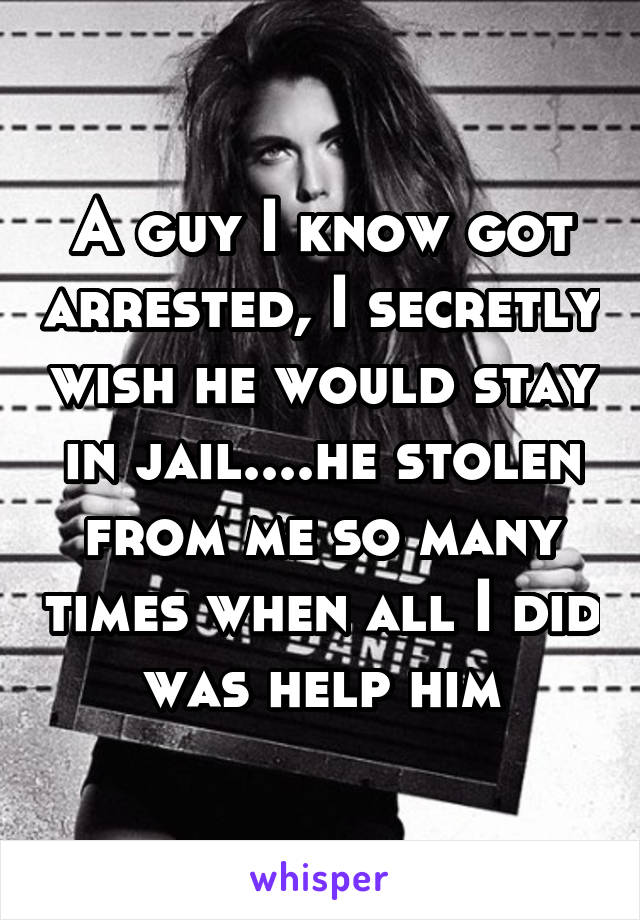 A guy I know got arrested, I secretly wish he would stay in jail....he stolen from me so many times when all I did was help him