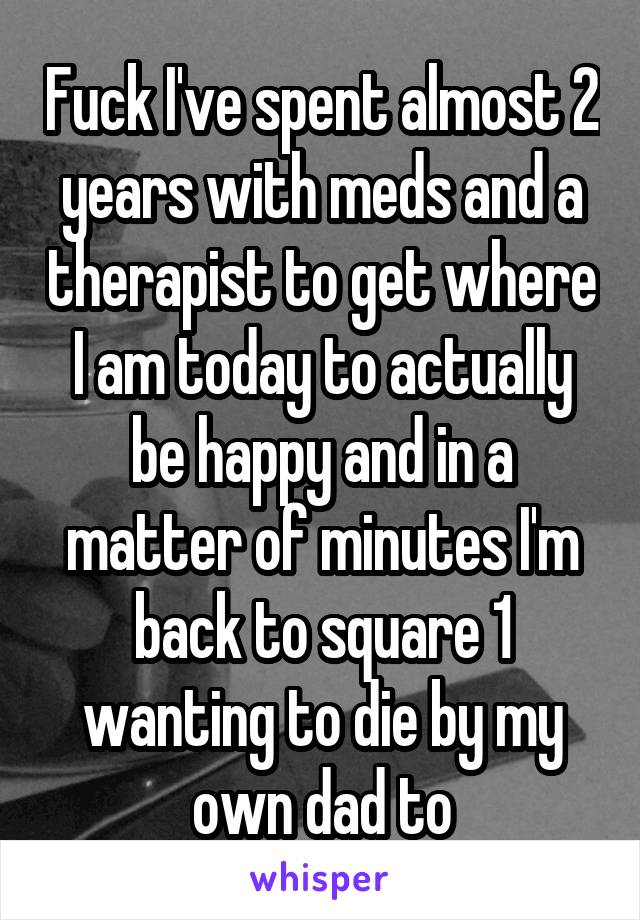 Fuck I've spent almost 2 years with meds and a therapist to get where I am today to actually be happy and in a matter of minutes I'm back to square 1 wanting to die by my own dad to