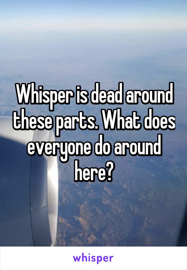 Whisper is dead around these parts. What does everyone do around here?