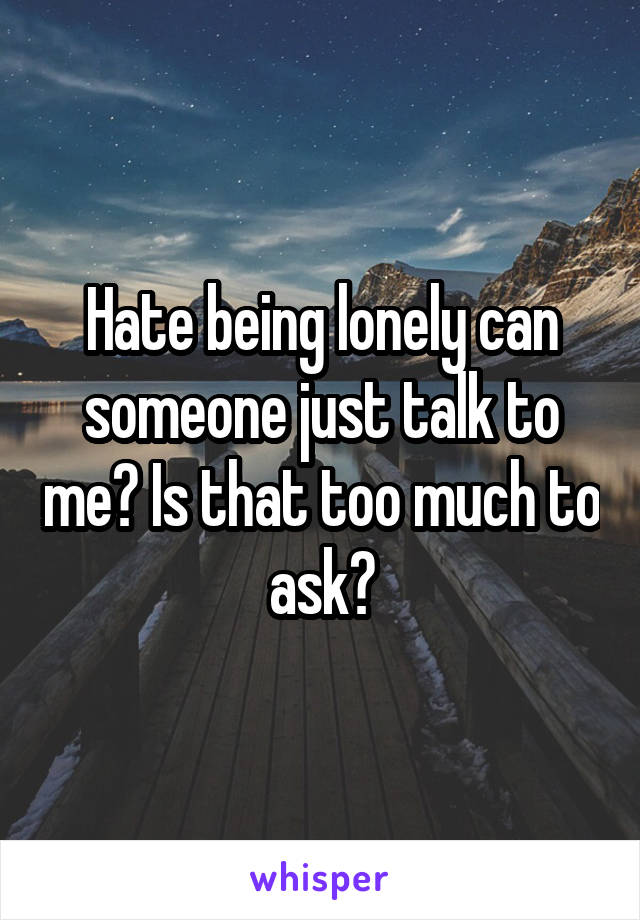 Hate being lonely can someone just talk to me? Is that too much to ask?