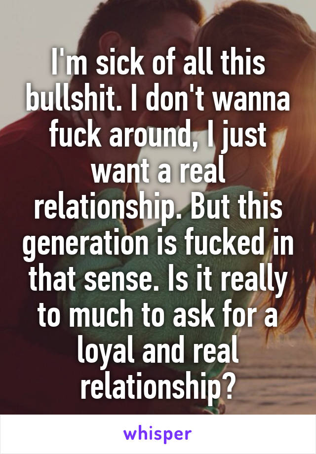 I'm sick of all this bullshit. I don't wanna fuck around, I just want a real relationship. But this generation is fucked in that sense. Is it really to much to ask for a loyal and real relationship?