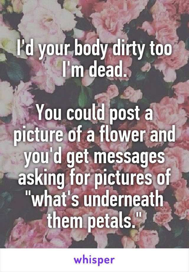 I'd your body dirty too
I'm dead.

You could post a picture of a flower and you'd get messages asking for pictures of "what's underneath them petals."