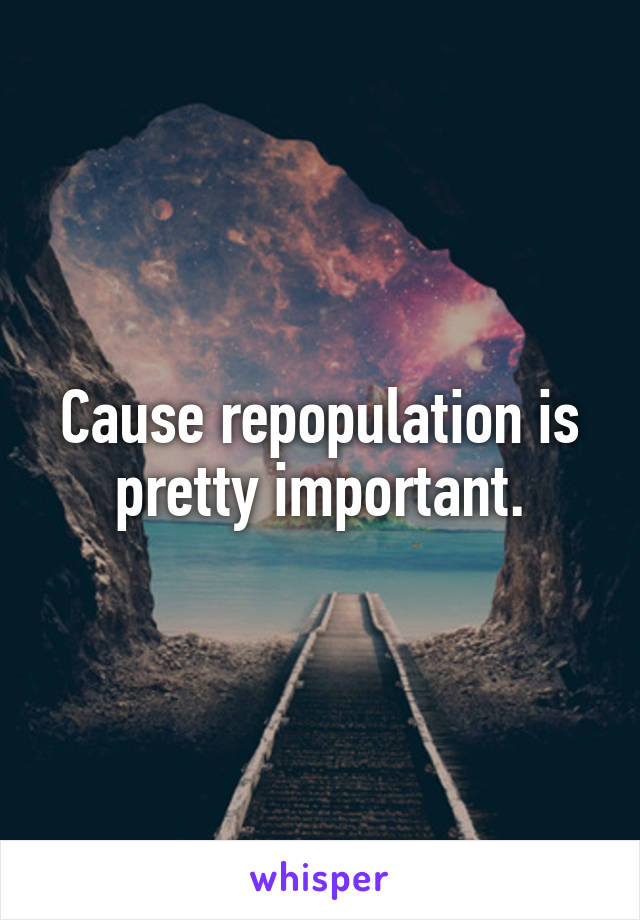 Cause repopulation is pretty important.
