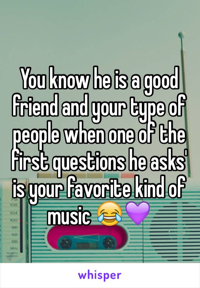 You know he is a good friend and your type of people when one of the first questions he asks' is your favorite kind of music 😂💜