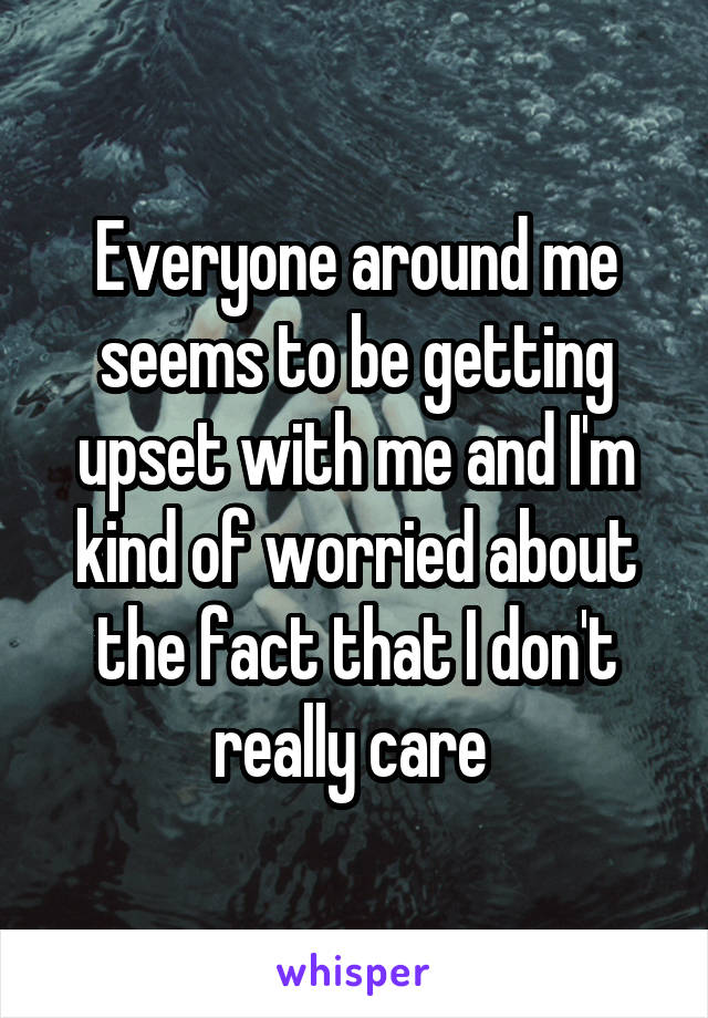 Everyone around me seems to be getting upset with me and I'm kind of worried about the fact that I don't really care 