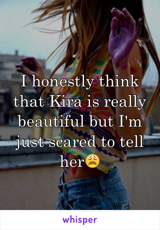 I honestly think that Kira is really beautiful but I'm just scared to tell her😩