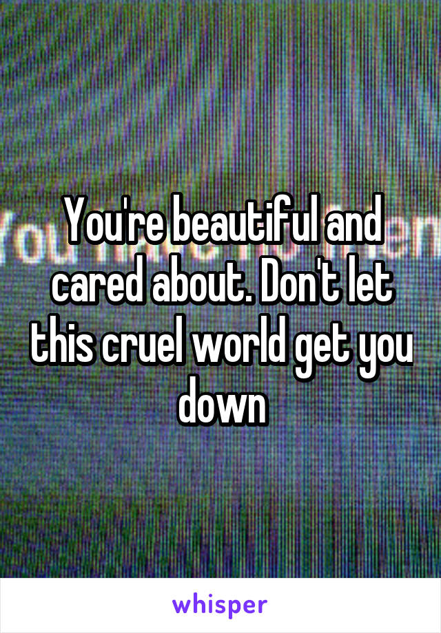 You're beautiful and cared about. Don't let this cruel world get you down