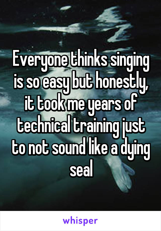Everyone thinks singing is so easy but honestly, it took me years of technical training just to not sound like a dying seal