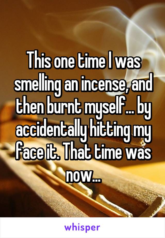 This one time I was smelling an incense, and then burnt myself... by accidentally hitting my face it. That time was now...