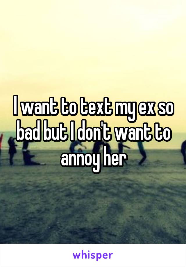 I want to text my ex so bad but I don't want to annoy her
