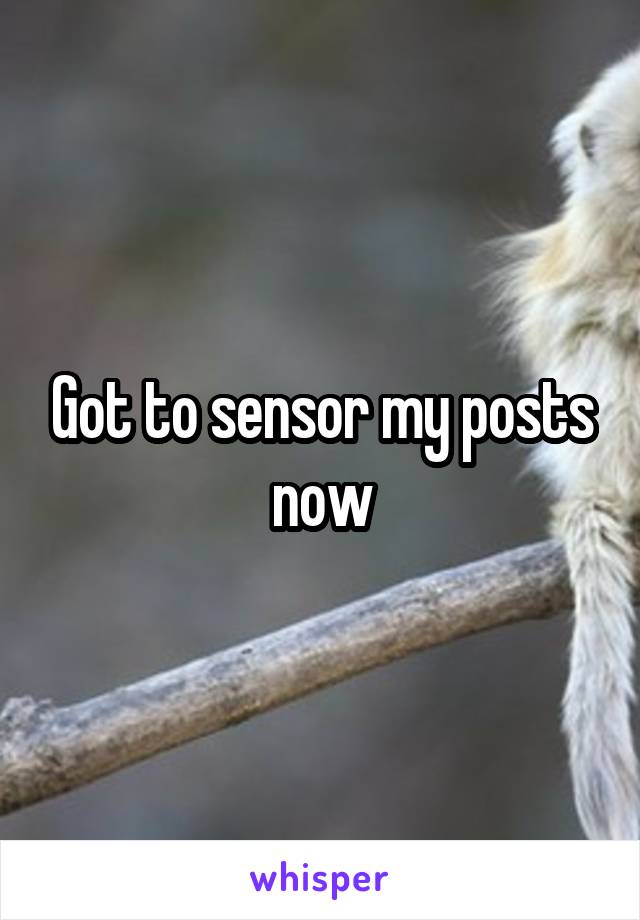 Got to sensor my posts now
