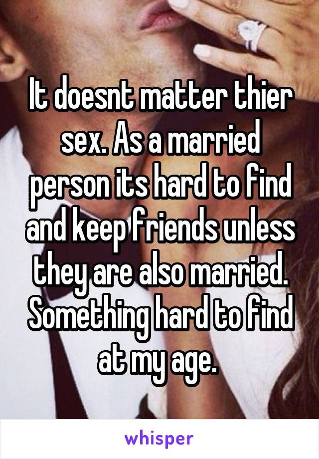 It doesnt matter thier sex. As a married person its hard to find and keep friends unless they are also married. Something hard to find at my age. 