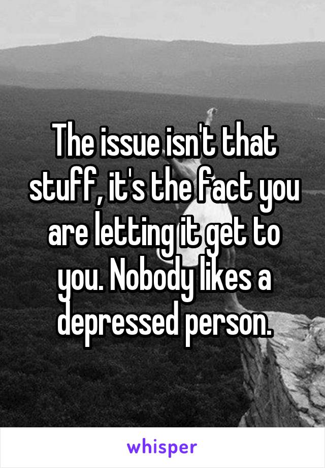 The issue isn't that stuff, it's the fact you are letting it get to you. Nobody likes a depressed person.