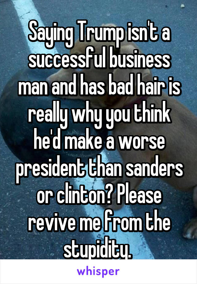 Saying Trump isn't a successful business man and has bad hair is really why you think he'd make a worse president than sanders or clinton? Please revive me from the stupidity. 