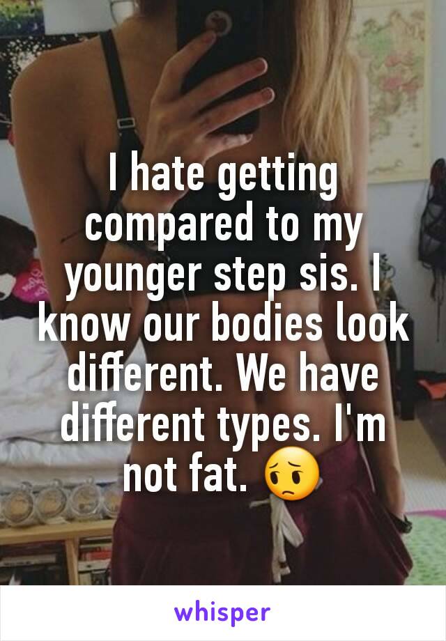 I hate getting compared to my younger step sis. I know our bodies look different. We have different types. I'm not fat. 😔
