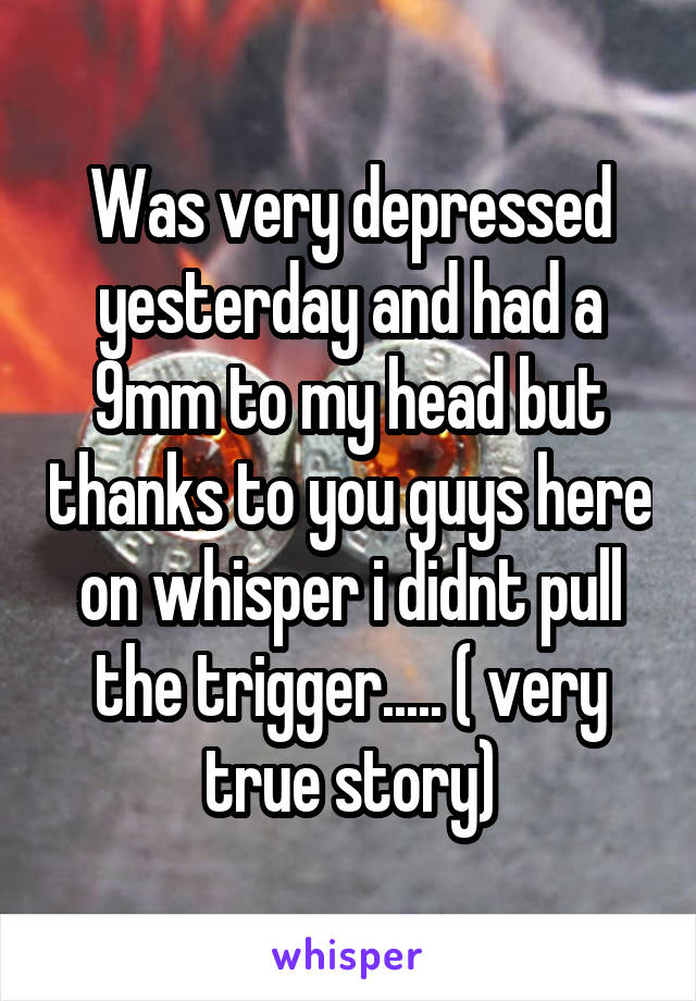 Was very depressed yesterday and had a 9mm to my head but thanks to you guys here on whisper i didnt pull the trigger..... ( very true story)