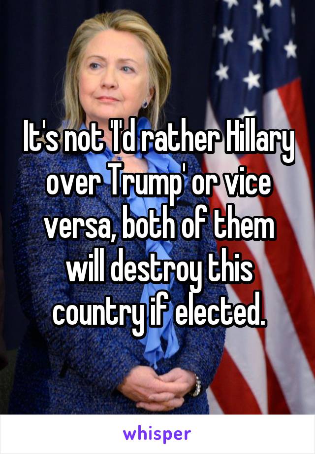 It's not 'I'd rather Hillary over Trump' or vice versa, both of them will destroy this country if elected.