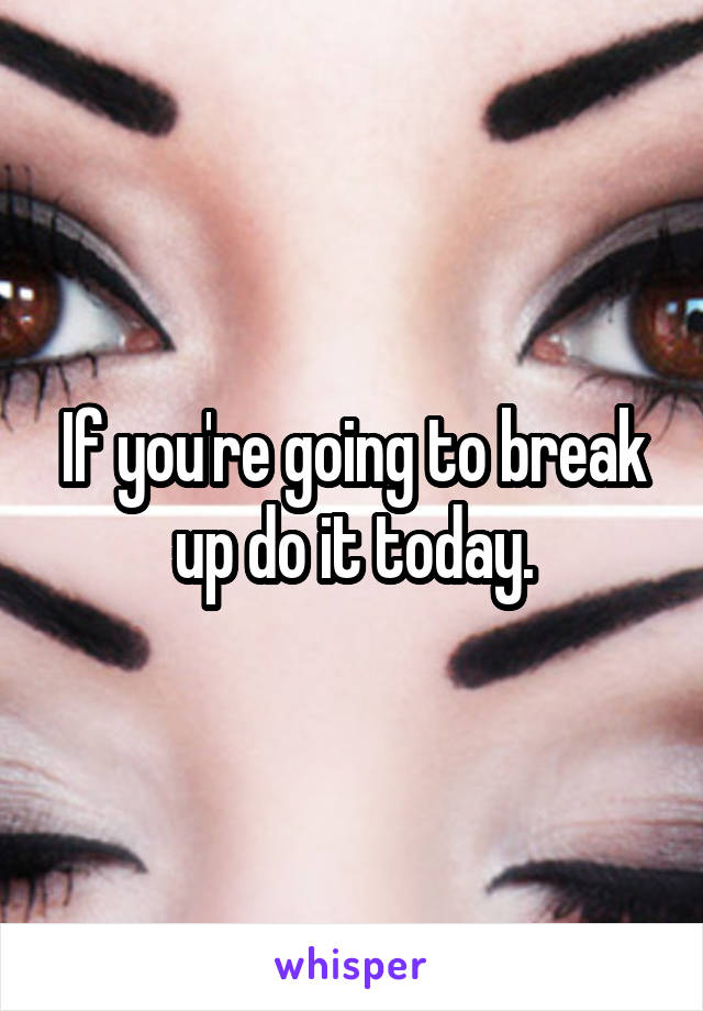 If you're going to break up do it today.