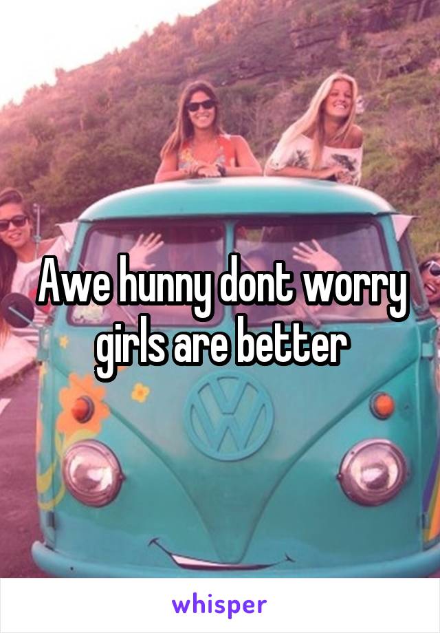 Awe hunny dont worry girls are better