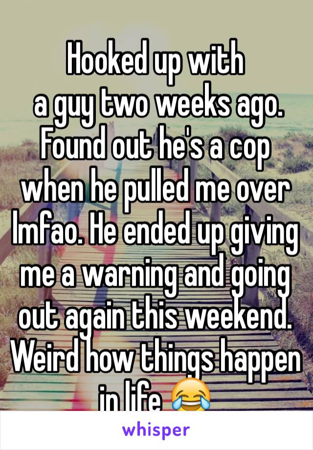 Hooked up with 
 a guy two weeks ago. Found out he's a cop when he pulled me over lmfao. He ended up giving me a warning and going out again this weekend. Weird how things happen in life 😂