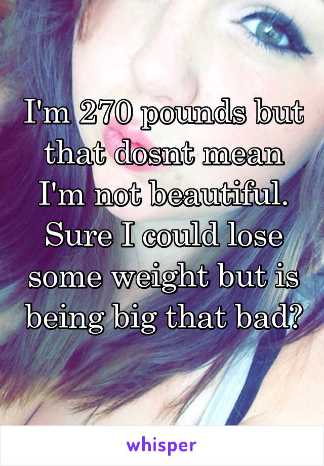 I'm 270 pounds but that dosnt mean I'm not beautiful. Sure I could lose some weight but is being big that bad? 