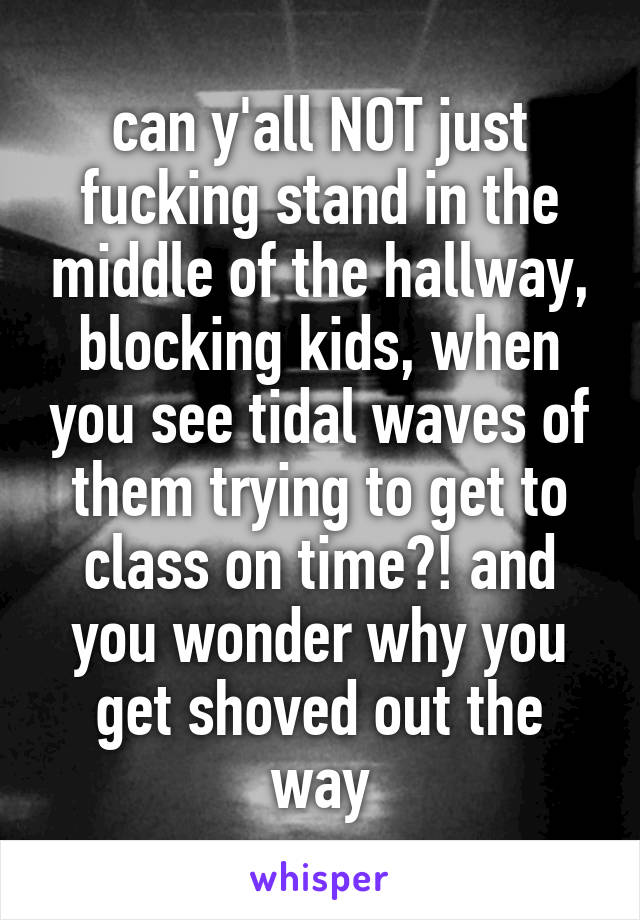 can y'all NOT just fucking stand in the middle of the hallway, blocking kids, when you see tidal waves of them trying to get to class on time?! and you wonder why you get shoved out the way
