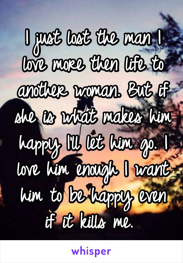 I just lost the man I love more then life to another woman. But if she is what makes him happy I'll let him go. I love him enough I want him to be happy even if it kills me. 