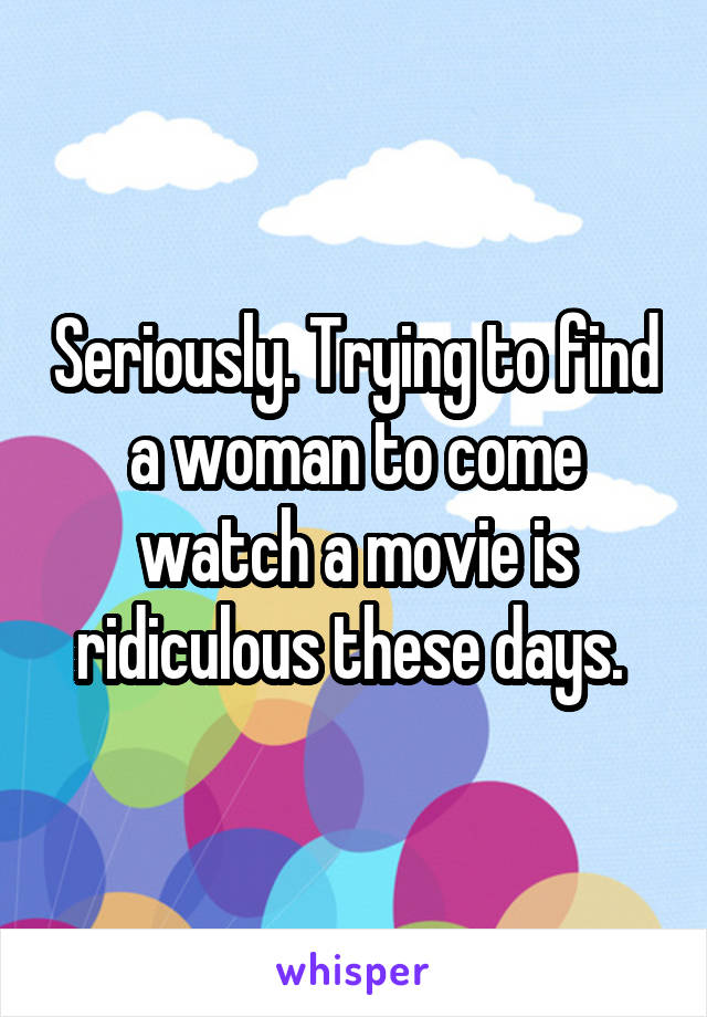 Seriously. Trying to find a woman to come watch a movie is ridiculous these days. 