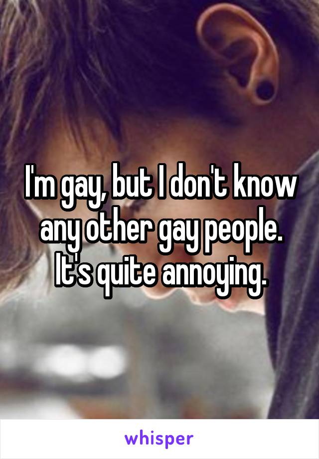 I'm gay, but I don't know any other gay people.
It's quite annoying.