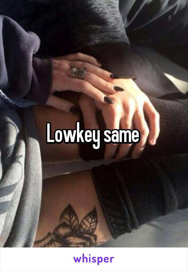 Lowkey same 