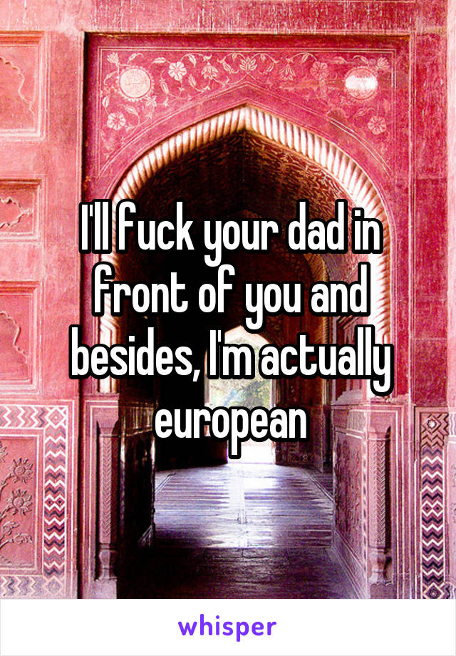 I'll fuck your dad in front of you and besides, I'm actually european