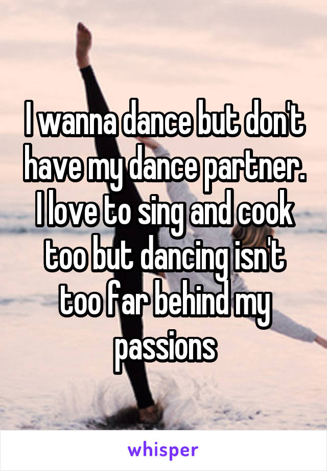 I wanna dance but don't have my dance partner. I love to sing and cook too but dancing isn't too far behind my passions