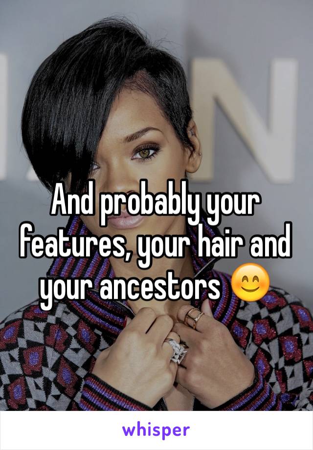 And probably your features, your hair and your ancestors 😊