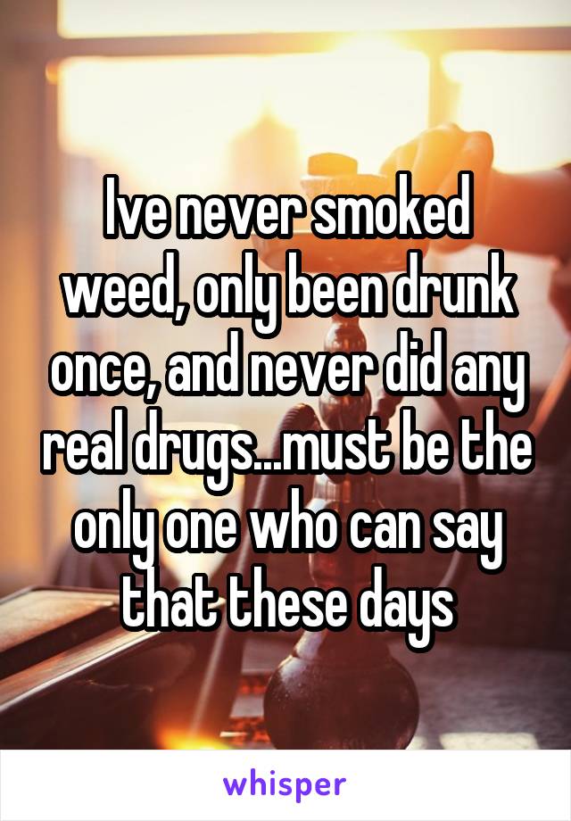 Ive never smoked weed, only been drunk once, and never did any real drugs...must be the only one who can say that these days