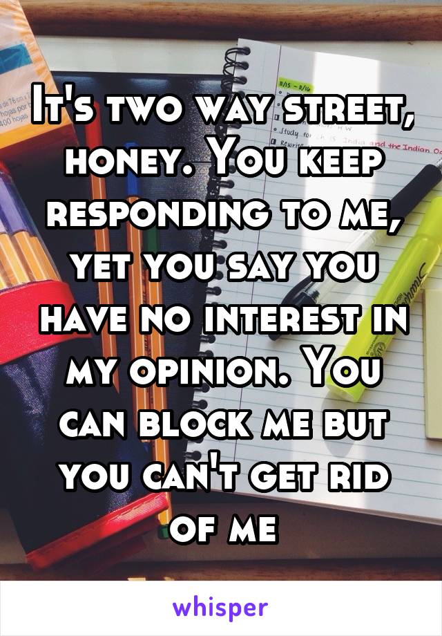 It's two way street, honey. You keep responding to me, yet you say you have no interest in my opinion. You can block me but you can't get rid of me