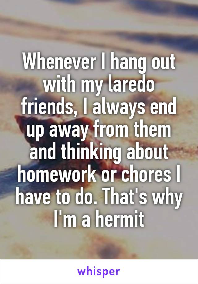 Whenever I hang out with my laredo friends, I always end up away from them and thinking about homework or chores I have to do. That's why I'm a hermit