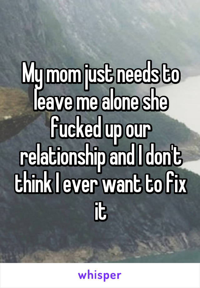 My mom just needs to leave me alone she fucked up our relationship and I don't think I ever want to fix it