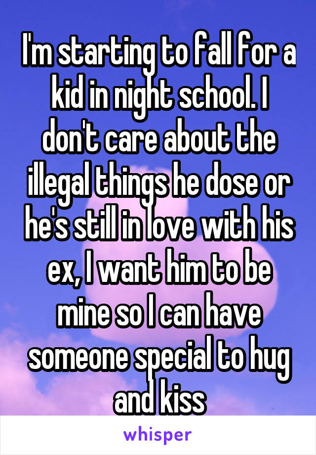 I'm starting to fall for a kid in night school. I don't care about the illegal things he dose or he's still in love with his ex, I want him to be mine so I can have someone special to hug and kiss