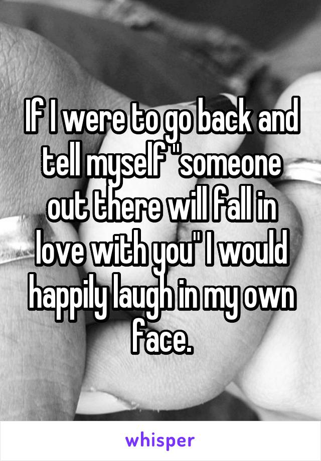 If I were to go back and tell myself "someone out there will fall in love with you" I would happily laugh in my own face.