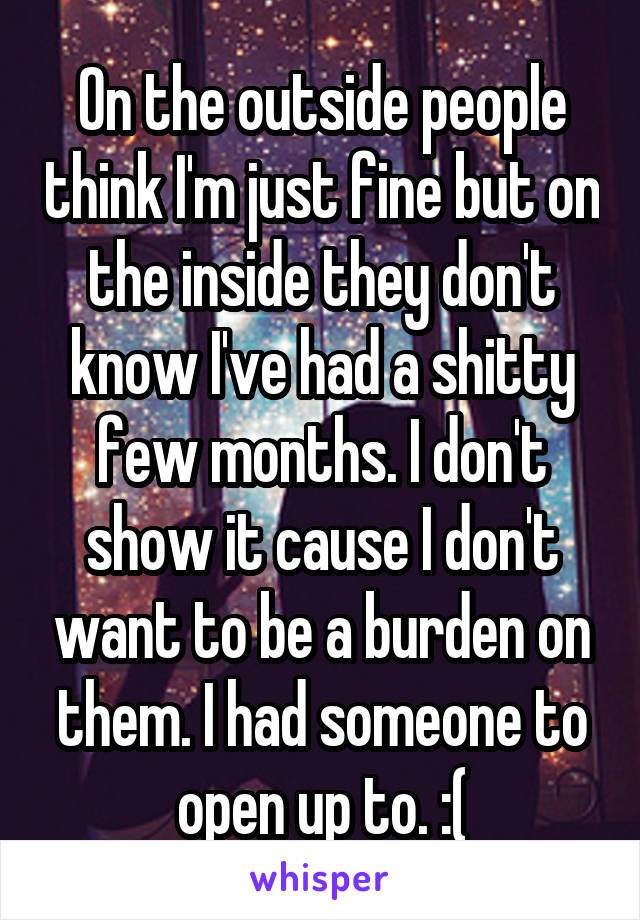 On the outside people think I'm just fine but on the inside they don't know I've had a shitty few months. I don't show it cause I don't want to be a burden on them. I had someone to open up to. :(