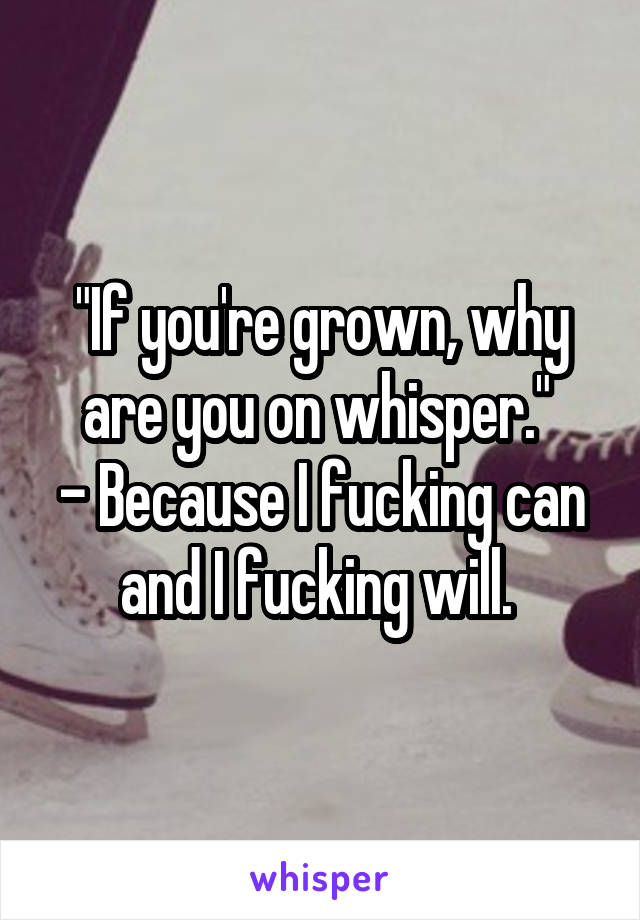 "If you're grown, why are you on whisper." 
- Because I fucking can and I fucking will. 