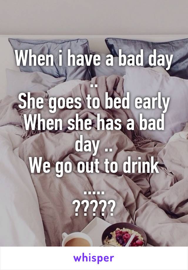 When i have a bad day ..
She goes to bed early
When she has a bad day ..
We go out to drink .....
?????