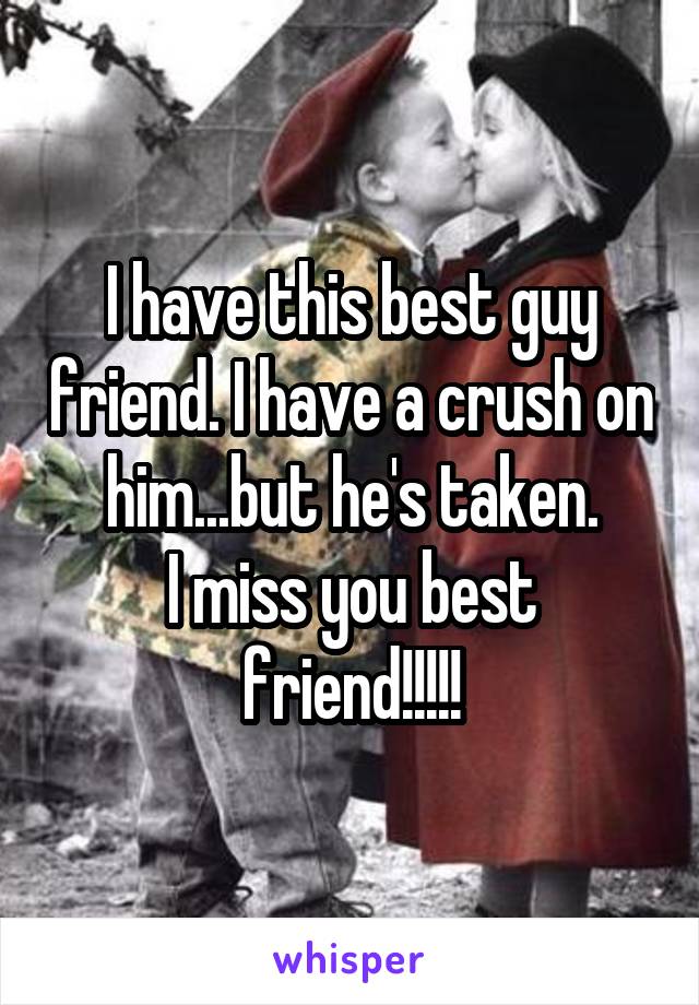 I have this best guy friend. I have a crush on him...but he's taken.
I miss you best friend!!!!!