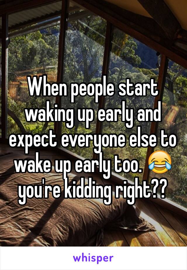 When people start waking up early and expect everyone else to wake up early too. 😂you're kidding right??