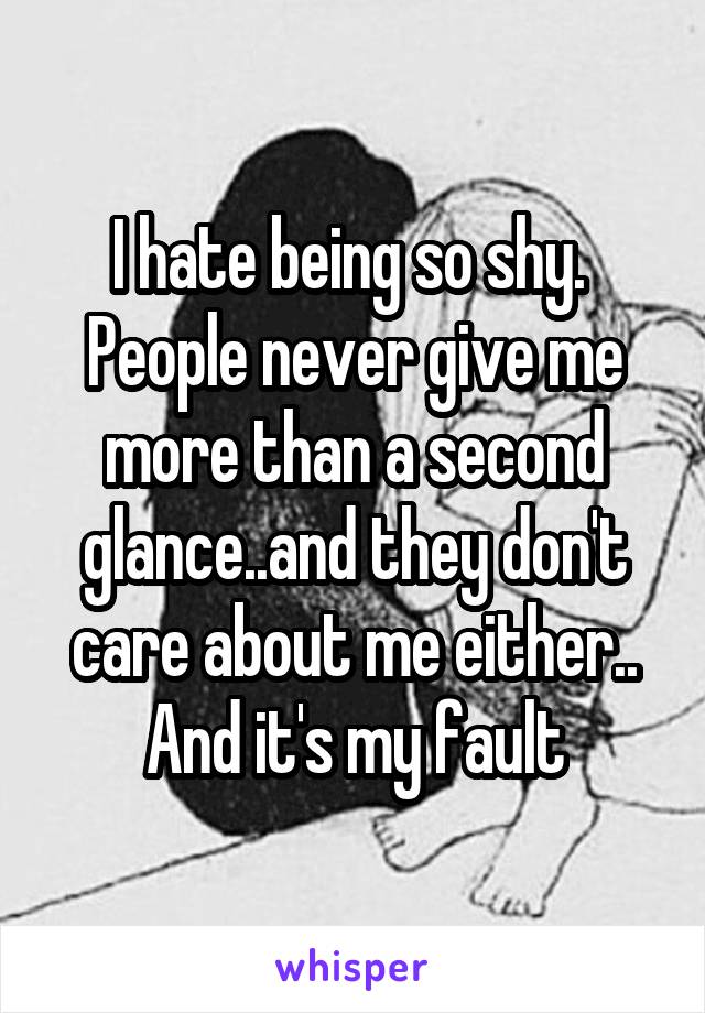 I hate being so shy. 
People never give me more than a second glance..and they don't care about me either.. And it's my fault